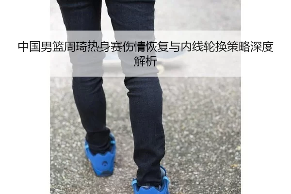 中国男篮周琦热身赛伤情恢复与内线轮换策略深度解析