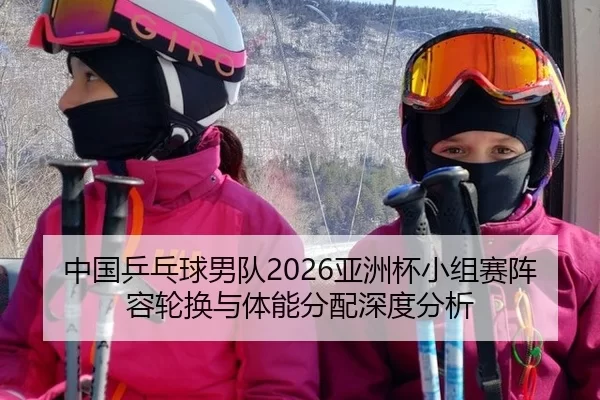 中国乒乓球男队2026亚洲杯小组赛阵容轮换与体能分配深度分析